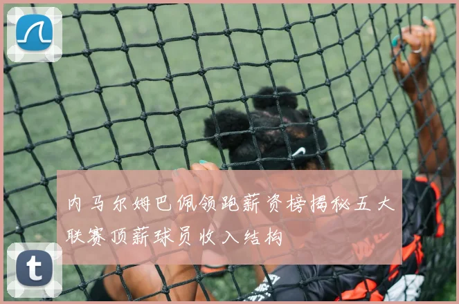 内马尔姆巴佩领跑薪资榜揭秘五大联赛顶薪球员收入结构