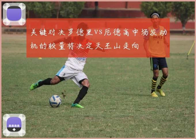 关键对决罗德里vs厄德高中场发动机的较量将决定天王山走向