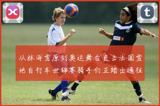 从林海雪原到奥运舞台直击法国雪地自行车世锦赛骑手们正踏出通往冬奥的冰痕轨迹